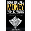 How To Make Money With 3D Printing: Passive Profits, Hacking The 3D Printing Ecosystem And Becoming A World-Class 3D Designer