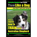 Australian Shepherd Dog Training Think Like a Dog, But Don't Eat Your Poop!: Here's EXACTLY How To Train Your Australian Shepherd