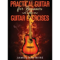 Practical Guitar For Beginners And Guitar Exercises: How To Teach Yourself To Play Your First Songs in 7 Days or Less Including 70+ Tips and Exercises