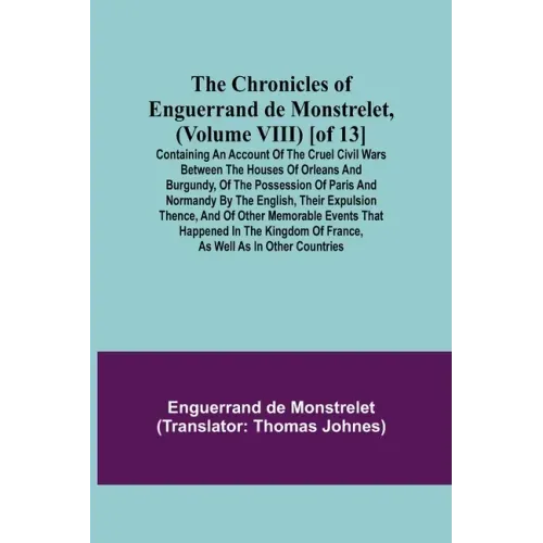 The Chronicles of Enguerrand de Monstrelet, (Volume VIII) [of 13]; Containing an account of the cruel civil wars between the houses of Orleans and Bur