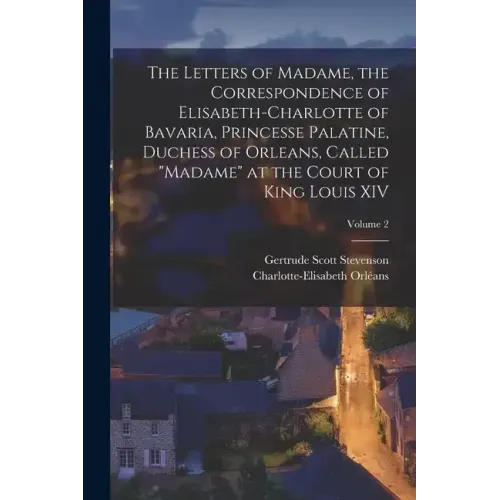 The Letters of Madame, the Correspondence of Elisabeth-Charlotte of Bavaria, Princesse Palatine, Duchess of Orleans, Called "Madame" at the Court of K
