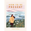 How to Be Present: Embrace the Art of Mindfulness to Discover Peace and Joy Every Day