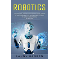 Robotics: Discover the Robotic Innovations of the Future (A Beginners and Advanced Guide in Understanding Robotics)