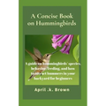 A Concise Book on Hummingbirds: A guide on hummingbirds' species, behavior, feeding, and how to attract hummers in your backyard for beginners