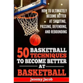 How To Ultimately Become Better At Shooting, Passing, Defending, and: 50 Basketball Techiqunes To Become Better At Basketball