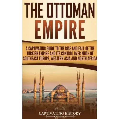 The Ottoman Empire: A Captivating Guide to the Rise and Fall of the Turkish Empire and Its Control Over Much of Southeast Europe, Western