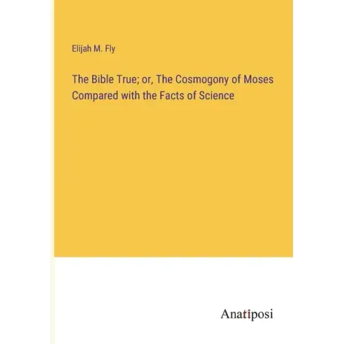 The Bible True; or, The Cosmogony of Moses Compared with the Facts of Science