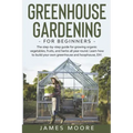 Greenhouse Gardening for Beginners: The Step By Step Guide For Growing Organic Vegetables, Fruits and Herbs All Year Round. Learn How To Build Your Ow