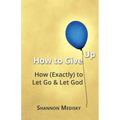 How to Give Up: How (Exactly) to Let Go and Let God