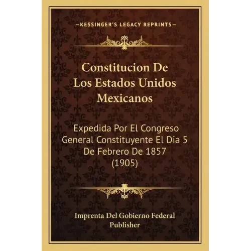 Constitucion De Los Estados Unidos Mexicanos: Expedida Por El Congreso General Constituyente El Dia 5 De Febrero De 1857 (1905)