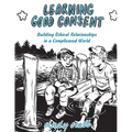 Learning Good Consent: Building Ethical Relationships in a Complicated World: Building Ethical Relationships in a Complicated World