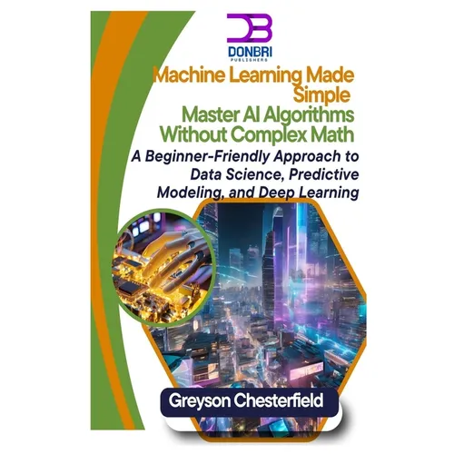 Machine Learning Made Simple: Master AI Algorithms Without Complex Math A Beginner-Friendly Approach to Data Science, Predictive Modeling, and Deep Le