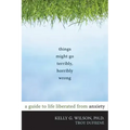 Things Might Go Terribly, Horribly Wrong: A Guide to Life Liberated from Anxiety