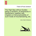 The High Alps Without Guides: Being a Narrative, of Adventures in Switzerland, Together with Chapters on the Practicability of Such Mode of Mountain