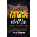 Overthrowing Evil Altars Secrets Revealed: Prayers for Dismantling Evil Altars