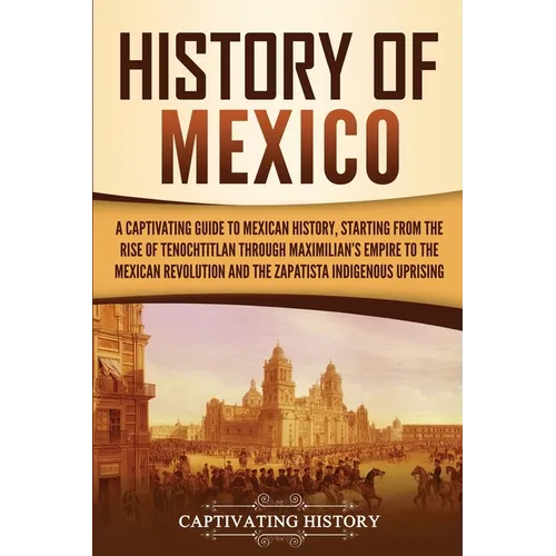 History of Mexico: A Captivating Guide to Mexican History, Starting from the Rise of Tenochtitlan through Maximilian's Empire to the Mexican Revolutio