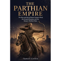 The Parthian Empire: The Rise and Fall of Rome's Eastern Rival, the Arsacid Dynasty, and the Roman-Parthian Wars