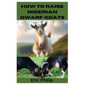 How to Raise Nigerian Dwarf Goats: Complete Step By Step Guide On Breeding, Feeding, Housing, and Caring For Nigerian Dwarf Goats