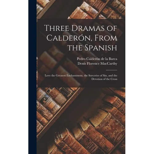 Three Dramas of Calderón, From the Spanish: Love the Greatest Enchantment, the Sorceries of Sin, and the Devotion of the Cross