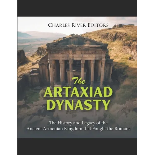 The Artaxiad Dynasty: The History and Legacy of the Ancient Armenian Kingdom that Fought the Romans