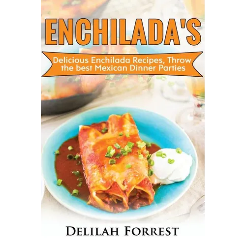 Enchilada Recipes: Cook Delicious Enchilada Recipes From Home, Throw Great Mexican Dinner Parties, Impress Your Guests With Yummy Mexican