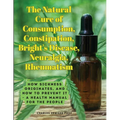 The Natural Cure of Consumption, Constipation, Bright's Disease, Neuralgia, Rheumatism: How Sickness Originates, and How to Prevent It - A Health Manu