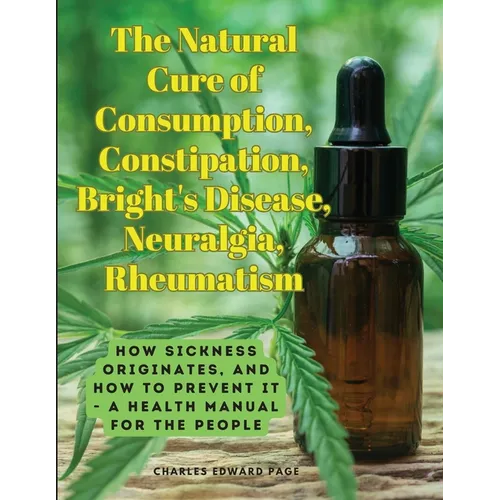 The Natural Cure of Consumption, Constipation, Bright's Disease, Neuralgia, Rheumatism: How Sickness Originates, and How to Prevent It - A Health Manu