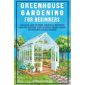 Greenhouse Gardening For Beginners: A Practical Guide To Choose & Maintain A Greenhouse, Grow Pest-Resistant Plants & Harvest Organic Produce No Exper