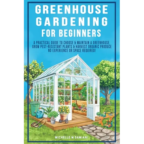 Greenhouse Gardening For Beginners: A Practical Guide To Choose & Maintain A Greenhouse, Grow Pest-Resistant Plants & Harvest Organic Produce No Exper