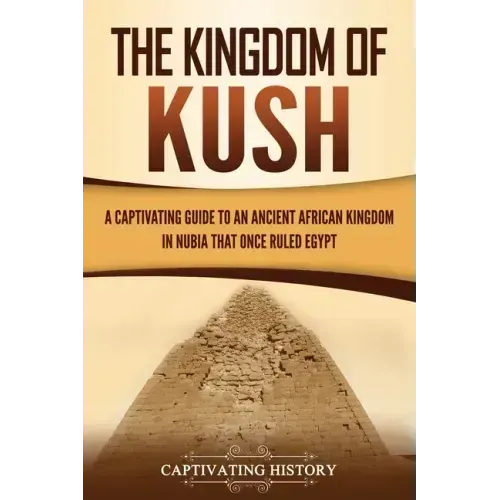 The Kingdom of Kush: A Captivating Guide to an Ancient African Kingdom in Nubia That Once Ruled Egypt
