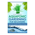 Aquaponic Gardening for Beginners: Step by Step Guide to Getting Started on Raising Fish and Growing Vegetables in an Aquaponic Garden