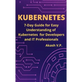 Kubernetes: 7-Day Guide for Easy Understanding of Kubernetes for Developers and IT Professionals
