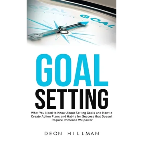 Goal Setting: What You Need to Know About Setting Goals and How to Create Action Plans and Habits for Success that Don't Require Immense Willpower