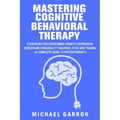 Mastering Cognitive Behavioral Therapy: Strategies for Overcoming Anxiety, Depression, Borderline Personality Disorder, PTSD and Trauma (A Complete Gu