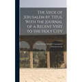 The Siege of Jerusalem by Titus, With the Journal of a Recent Visit to the Holy City