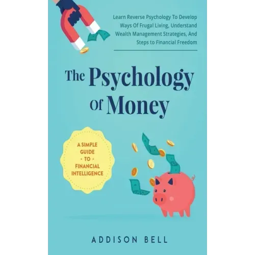 The Psychology Of Money - A Simple Guide To Financial Intelligence: Learn Reverse Psychology To Develop Ways Of Frugal Living, Understand Wealth Manag