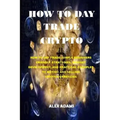 How to Day Trade Crypto: How to Day Trade: Simple Beginners Friendly Strategies, Mindset Development, and Practical Examples to Buying and Sell