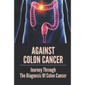 Against Colon Cancer: Journey Through The Diagnosis Of Colon Cancer: Colon Cancer Told With Compassion