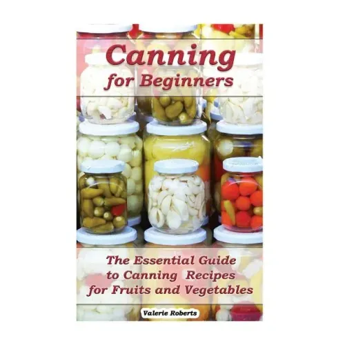 Canning for Beginners: The Essential Guide to Canning Recipes for Fruits and Vegetables: (Home Canning, Canning Vegetables, Canning Fruits)