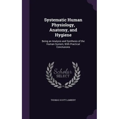 Systematic Human Physiology, Anatomy, and Hygiene: Being an Analysis and Synthesis of the Human System, With Practical Conclusions