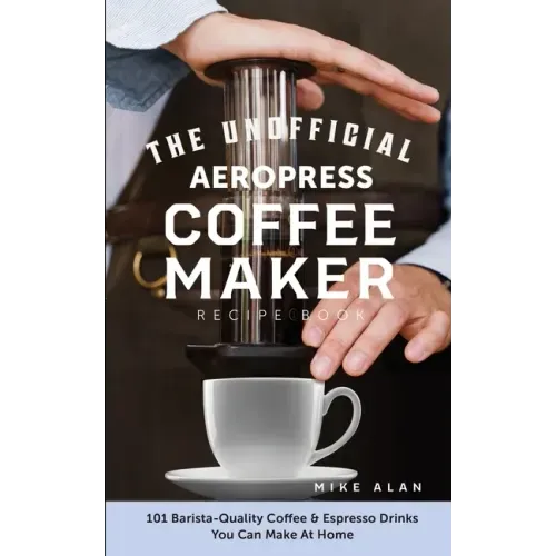 The Unofficial Aeropress Coffee Maker Recipe Book: 101 Barista-Quality Coffee & Espresso Drinks You Can Make At Home!