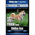 Shiba Inu Training Dog Training with the No BRAINER Dog TRAINER We Make it That Easy!: How to EASILY TRAIN Your Shiba Inu