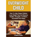 Overweight Child: How To Help Obese Children Lose Weight Fast And Become Healthy, Energetic, Confident, Successful And Happy