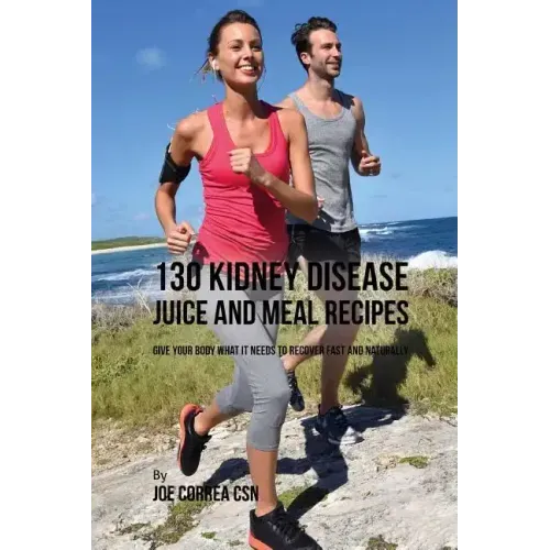 130 Kidney Disease Juice and Meal Recipes: Give Your Body What It Needs to Recover Fast and Naturally