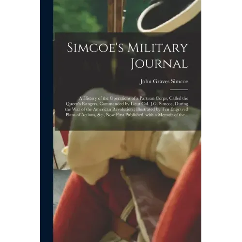 Simcoe's Military Journal: a History of the Operations of a Partisan Corps, Called the Queen's Rangers, Commanded by Lieut Col. J.G. Simcoe, Duri