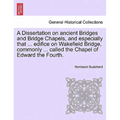 A Dissertation on Ancient Bridges and Bridge Chapels, and Especially That ... Edifice on Wakefield Bridge, Commonly ... Called the Chapel of Edward th