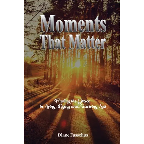 Moments That Matter: Finding the Grace in Living, Dying and Surviving Loss
