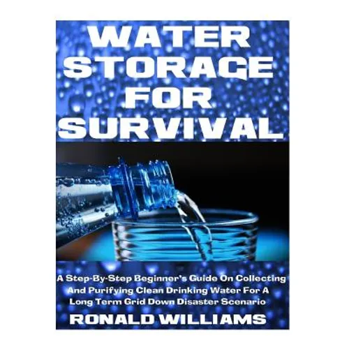 Water Storage For Survival: A Step-By-Step Beginner's Guide On Collecting and Purifying Clean Drinking Water For A Long Term Grid Down Disaster Scenar