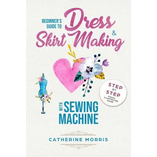 Beginner's Guide To Dress & Skirt Making With Sewing Machine: Step By Step Visual Illustrated Guide