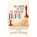 El Arte De Ser El Mejor Jefe: Descubre los Secretos de los Mejores Jefes, Supervisores y Gerentes del Mundo e Incrementa tus Resultados y los de tu Eq